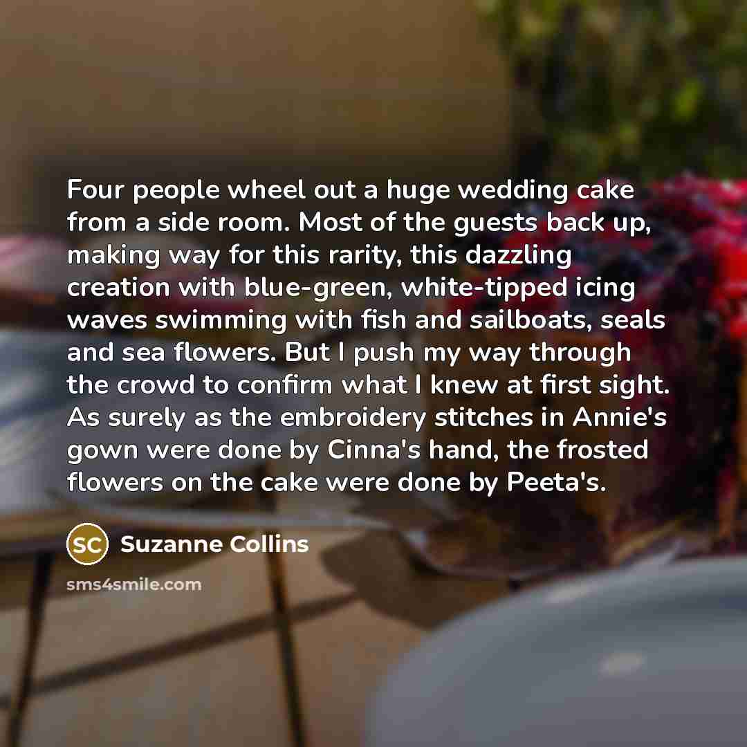 “Four people wheel out a huge wedding cake from a side room. Most of the guests back up, making way for this rarity, this dazzling creation with blue-green, white-tipped icing waves swimming with fish and sailboats, seals and sea flowers. But I push my way through the crowd to confirm what I knew…” quote by Suzanne Collins