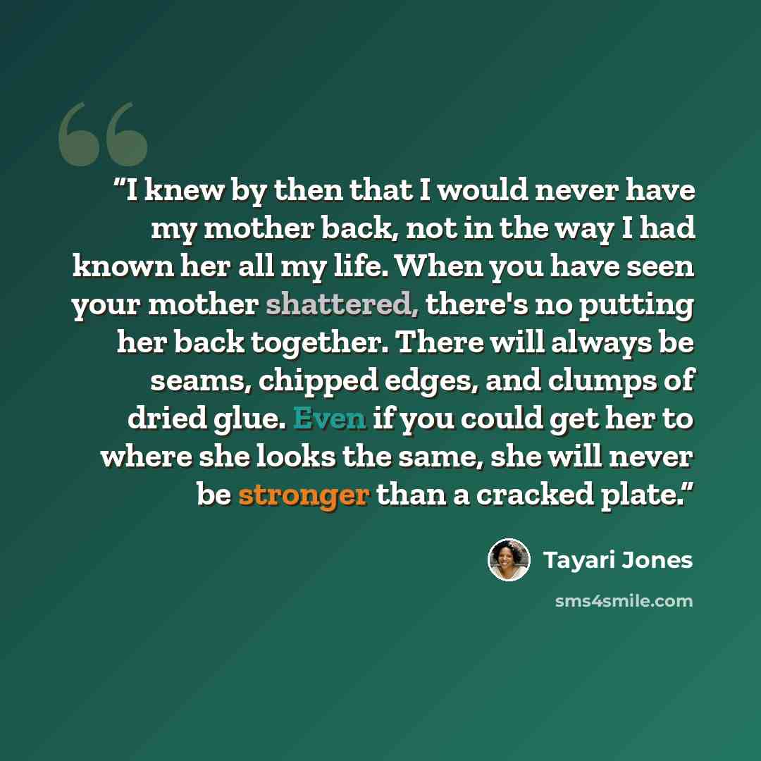 “I knew by then that I would never have my mother back, not in the way I had known her all my life. When you have seen your mother shattered, there's no putting her back together. There will always be seams, chipped edges, and clumps of dried glue. Even if you could get her to where she looks the…” quote by Tayari Jones