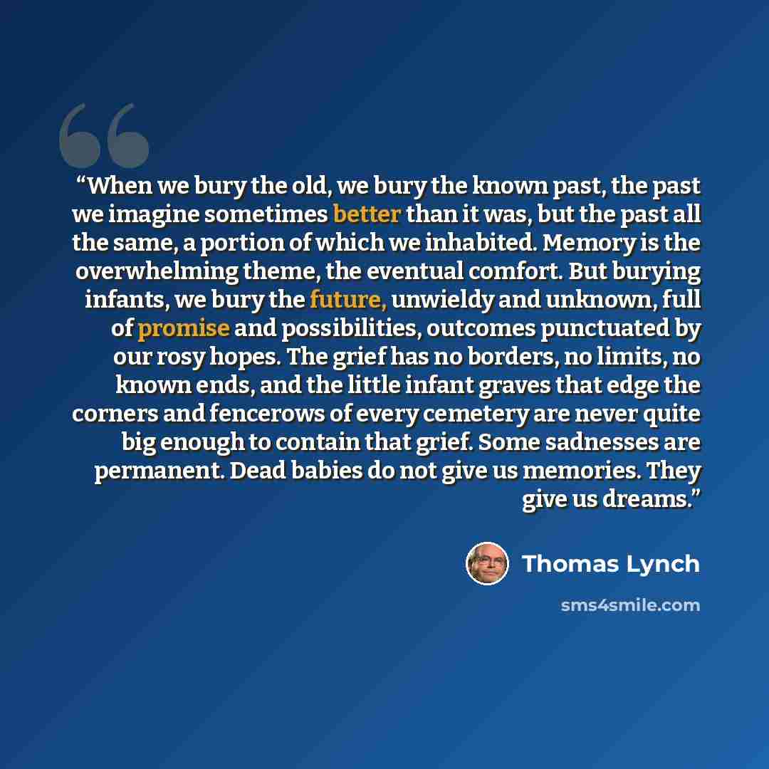 “When we bury the old, we bury the known past, the past we imagine sometimes better than it was, but the past all the same, a portion of which we inhabited. Memory is the overwhelming theme, the eventual comfort. But burying infants, we bury the future, unwieldy and unknown, full of promise and…” quote by Thomas Lynch
