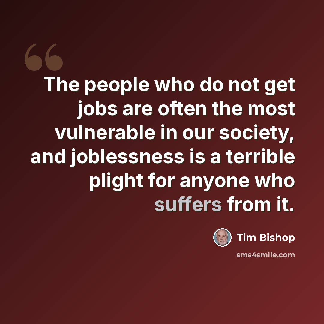 “The people who do not get jobs are often the most vulnerable in our society, and joblessness is a terrible plight for anyone who suffers from it.” quote by Tim Bishop