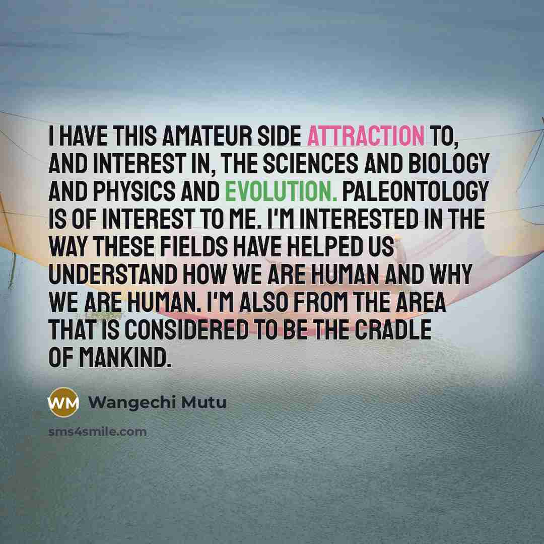 “I have this amateur side attraction to, and interest in, the sciences and biology and physics and evolution. Paleontology is of interest to me. I'm interested in the way these fields have helped us understand how we are human and why we are human. I'm also from the area that is considered to be…” quote by Wangechi Mutu