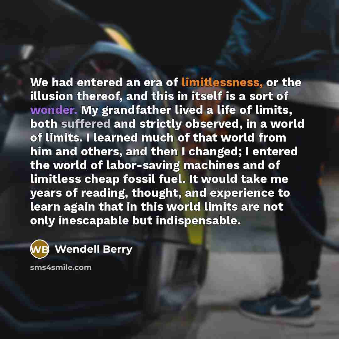 “We had entered an era of limitlessness, or the illusion thereof, and this in itself is a sort of wonder. My grandfather lived a life of limits, both suffered and strictly observed, in a world of limits. I learned much of that world from him and others, and then I changed; I entered the world of…” quote by Wendell Berry