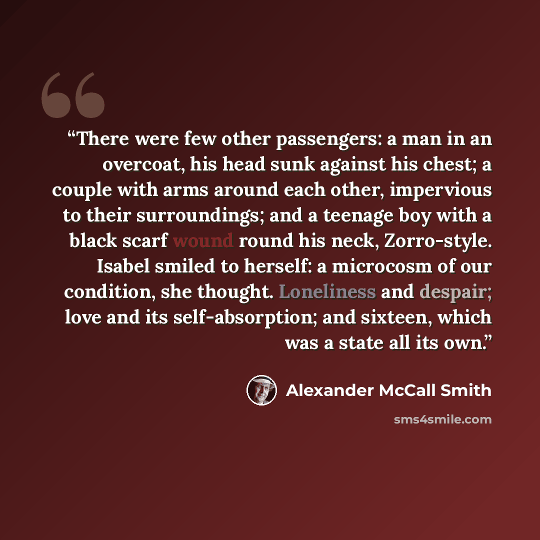 “There were few other passengers: a man in an overcoat, his head sunk against his chest; a couple with arms around each other, impervious to their surroundings; and a teenage boy with a black scarf wound round his neck, Zorro-style. Isabel smiled to herself: a microcosm of our condition, she…” quote by Alexander McCall Smith