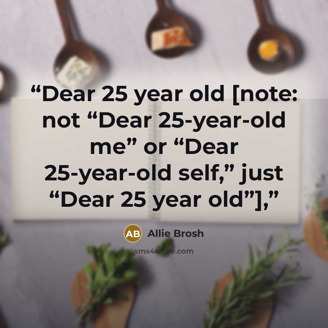 “Dear 25 year old [note: not “Dear 25-year-old me” or “Dear 25-year-old self,” just “Dear 25 year old”],” quote by Allie Brosh
