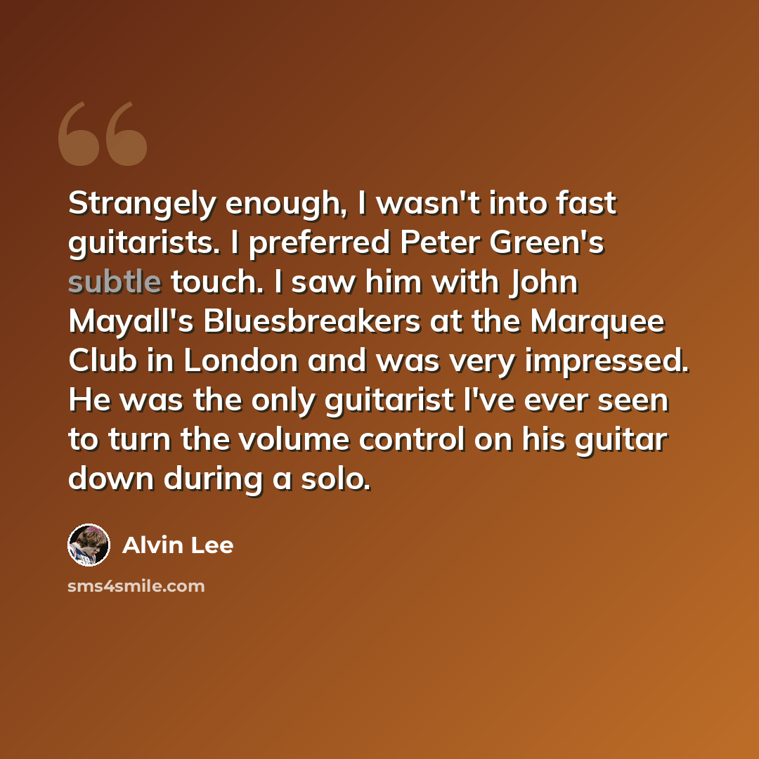 “Strangely enough, I wasn't into fast guitarists. I preferred Peter Green's subtle touch. I saw him with John Mayall's Bluesbreakers at the Marquee Club in London and was very impressed. He was the only guitarist I've ever seen to turn the volume control on his guitar down during a solo.” quote by Alvin Lee
