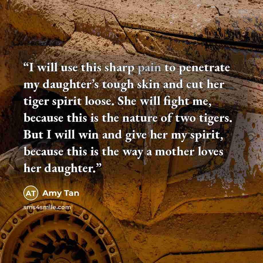 “I will use this sharp pain to penetrate my daughter’s tough skin and cut her tiger spirit loose. She will fight me, because this is the nature of two tigers. But I will win and give her my spirit, because this is the way a mother loves her daughter.” quote by Amy Tan