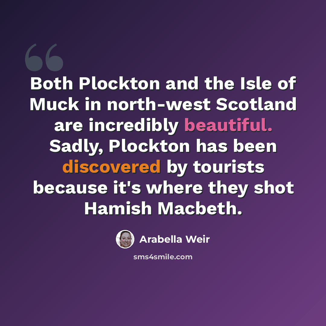 “Both Plockton and the Isle of Muck in north-west Scotland are incredibly beautiful. Sadly, Plockton has been discovered by tourists because it's where they shot Hamish Macbeth.” quote by Arabella Weir