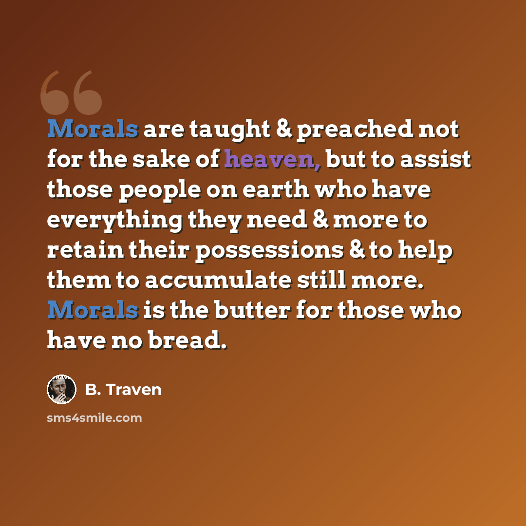 “Morals are taught & preached not for the sake of heaven, but to assist those people on earth who have everything they need & more to retain their possessions & to help them to accumulate still more. Morals is the butter for those who have no bread.” quote by B. Traven