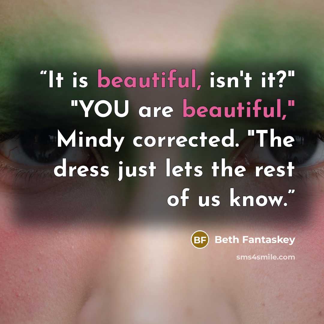 “It is beautiful, isn't it?" "YOU are beautiful," Mindy corrected. "The dress just lets the rest of us know.” quote by Beth Fantaskey