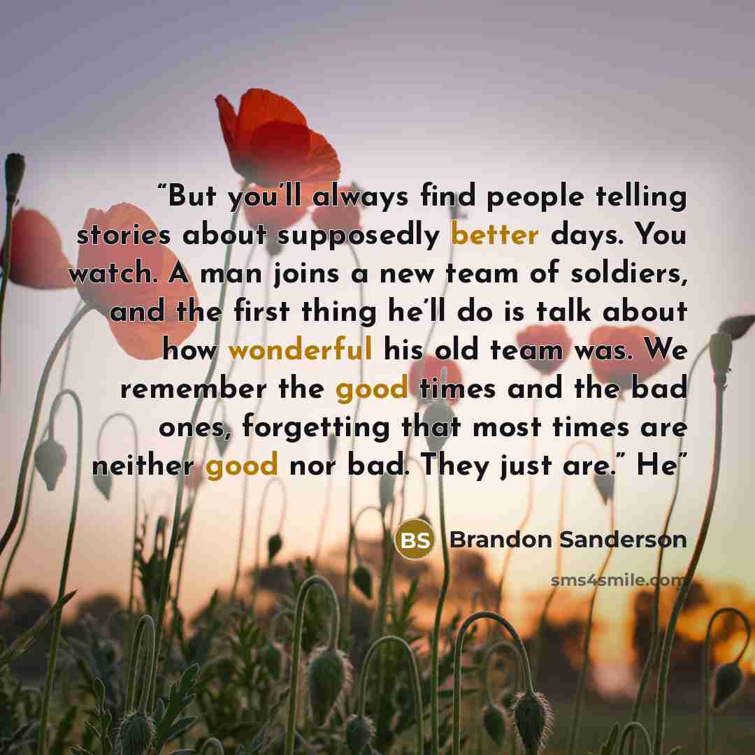 “But you’ll always find people telling stories about supposedly better days. You watch. A man joins a new team of soldiers, and the first thing he’ll do is talk about how wonderful his old team was. We remember the good times and the bad ones, forgetting that most times are neither good nor bad…” quote by Brandon Sanderson