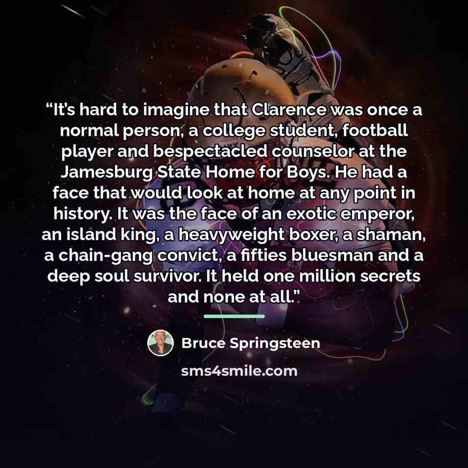 “It’s hard to imagine that Clarence was once a normal person, a college student, football player and bespectacled counselor at the Jamesburg State Home for Boys. He had a face that would look at home at any point in history. It was the face of an exotic emperor, an island king, a heavyweight boxer…” quote by Bruce Springsteen