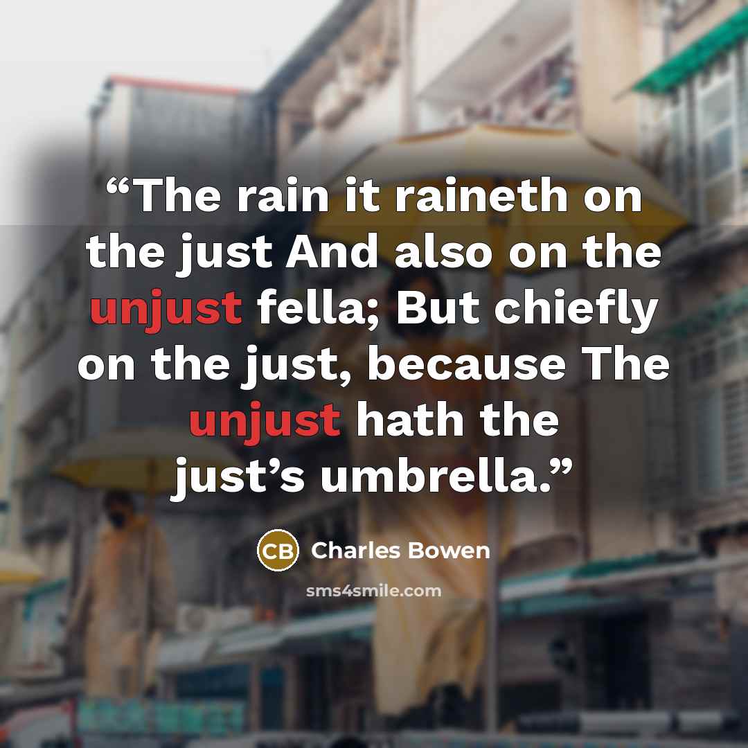 “The rain it raineth on the just And also on the unjust fella; But chiefly on the just, because The unjust hath the just’s umbrella.” quote by Charles Bowen