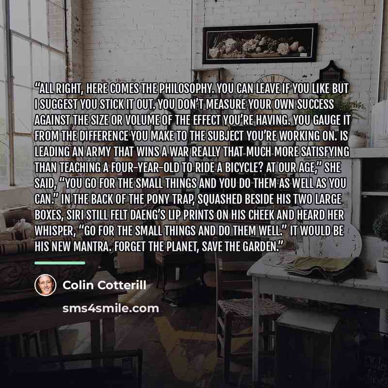 “All right, here comes the philosophy. You can leave if you like but I suggest you stick it out. You don’t measure your own success against the size or volume of the effect you’re having. You gauge it from the difference you make to the subject you’re working on. Is leading an army that wins a war…” quote by Colin Cotterill