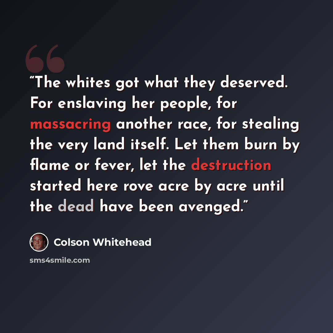 “The whites got what they deserved. For enslaving her people, for massacring another race, for stealing the very land itself. Let them burn by flame or fever, let the destruction started here rove acre by acre until the dead have been avenged.” quote by Colson Whitehead