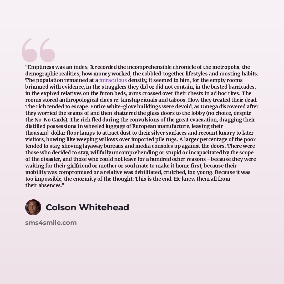 “Emptiness was an index. It recorded the incomprehensible chronicle of the metropolis, the demographic realities, how money worked, the cobbled-together lifestyles and roosting habits. The population remained at a miraculous density, it seemed to him, for the empty rooms brimmed with evidence, in…” quote by Colson Whitehead