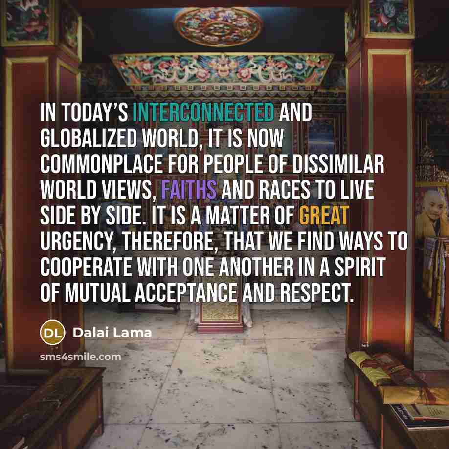 “In today’s interconnected and globalized world, it is now commonplace for people of dissimilar world views, faiths and races to live side by side. It is a matter of great urgency, therefore, that we find ways to cooperate with one another in a spirit of mutual acceptance and respect.” quote by Dalai Lama