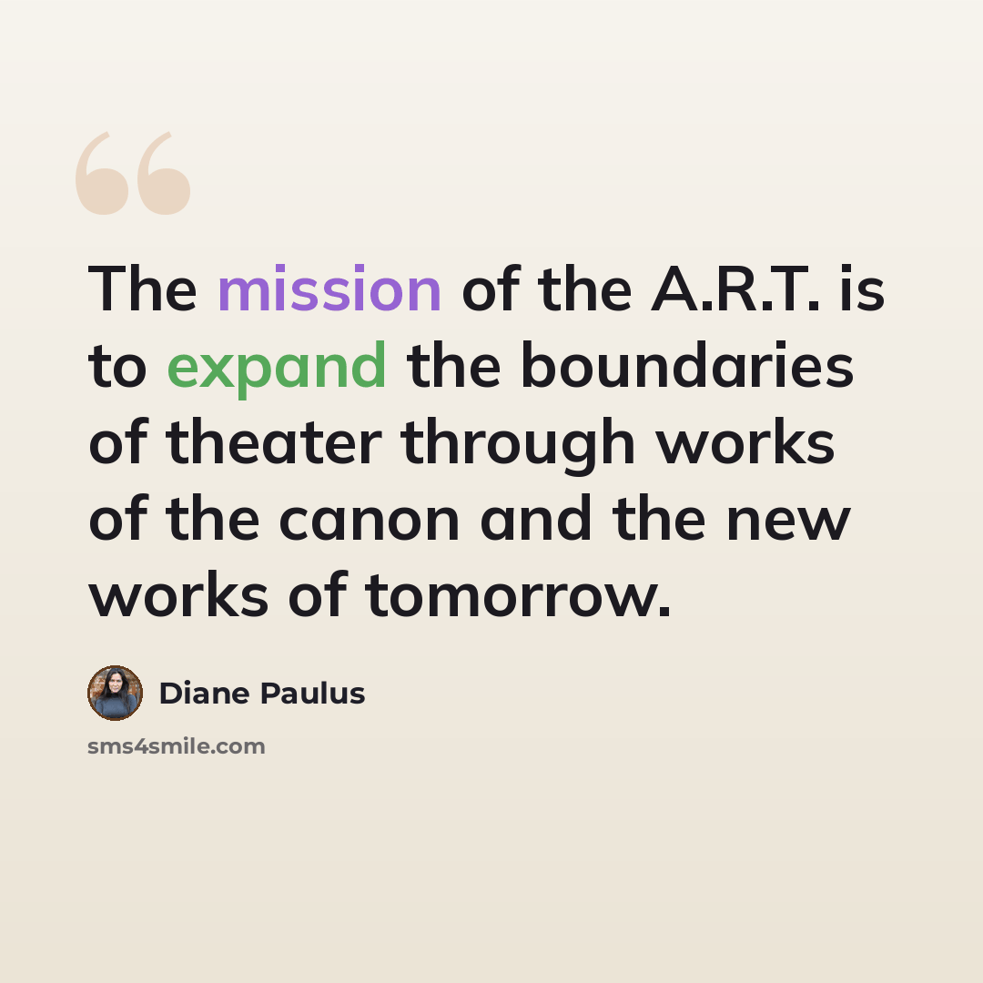 “The mission of the A.R.T. is to expand the boundaries of theater through works of the canon and the new works of tomorrow.” quote by Diane Paulus