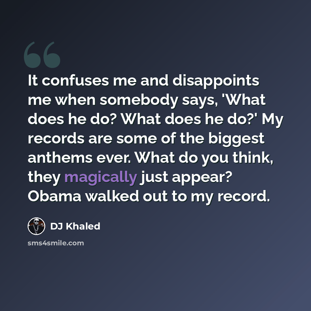 “It confuses me and disappoints me when somebody says, 'What does he do? What does he do?' My records are some of the biggest anthems ever. What do you think, they magically just appear? Obama walked out to my record.” quote by DJ Khaled