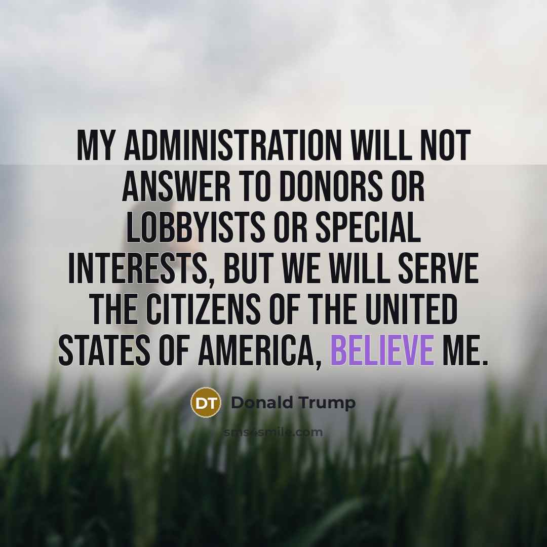 “My administration will not answer to donors or lobbyists or special interests, but we will serve the citizens of the United States of America, believe me.” quote by Donald Trump
