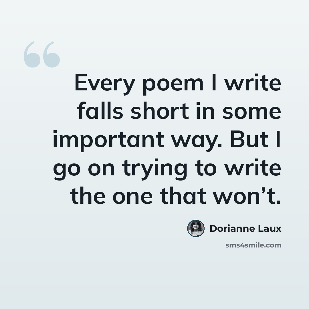 “Every poem I write falls short in some important way. But I go on trying to write the one that won’t.” quote by Dorianne Laux
