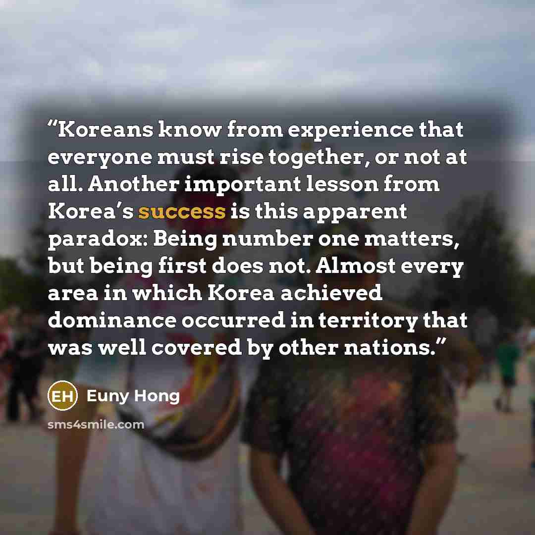 “Koreans know from experience that everyone must rise together, or not at all. Another important lesson from Korea’s success is this apparent paradox: Being number one matters, but being first does not. Almost every area in which Korea achieved dominance occurred in territory that was well covered…” quote by Euny Hong