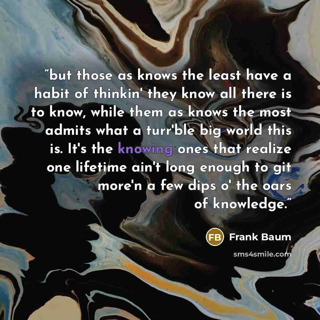 “but those as knows the least have a habit of thinkin' they know all there is to know, while them as knows the most admits what a turr'ble big world this is. It's the knowing ones that realize one lifetime ain't long enough to git more'n a few dips o' the oars of knowledge.” quote by Frank Baum