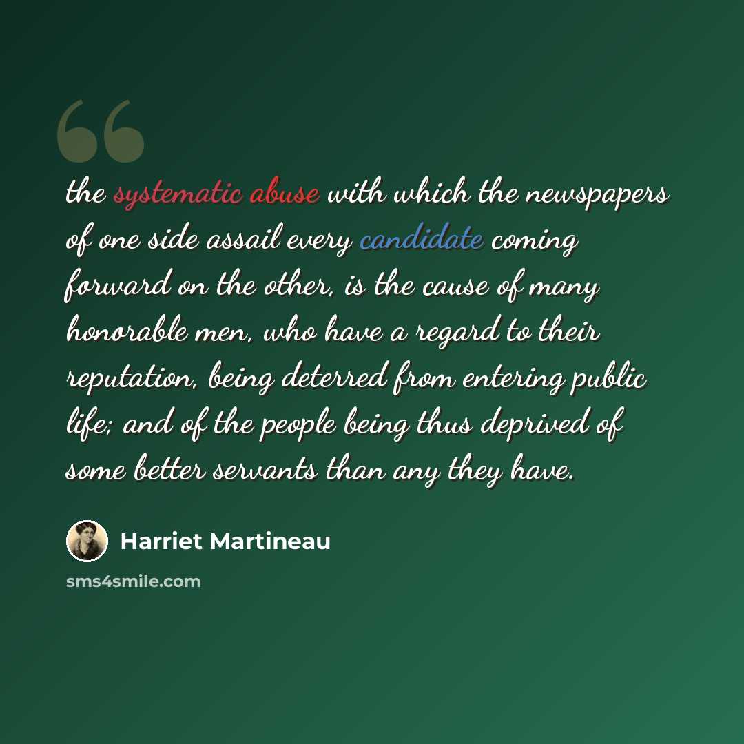 “the systematic abuse with which the newspapers of one side assail every candidate coming forward on the other, is the cause of many honorable men, who have a regard to their reputation, being deterred from entering public life; and of the people being thus deprived of some better servants than any…” quote by Harriet Martineau