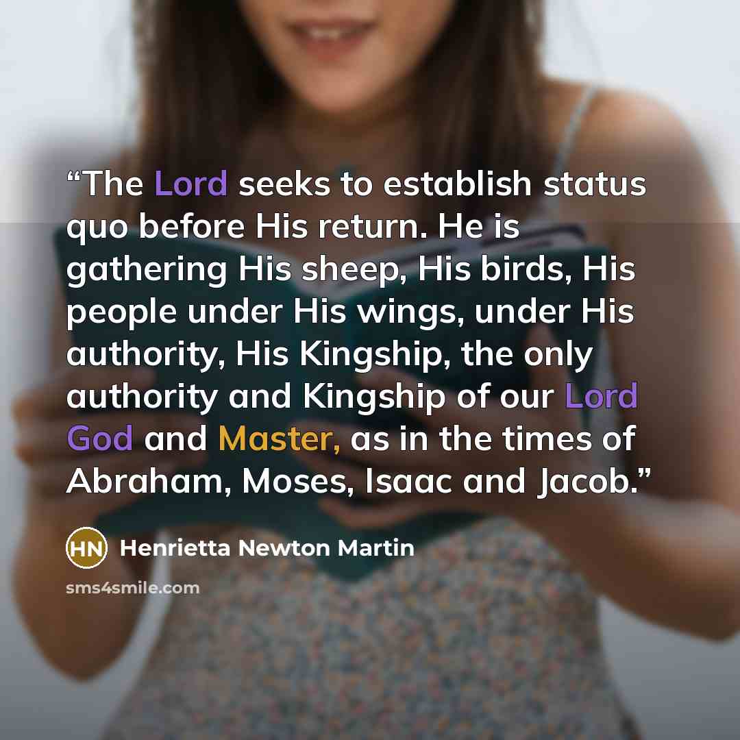 “The Lord seeks to establish status quo before His return. He is gathering His sheep, His birds, His people under His wings, under His authority, His Kingship, the only authority and Kingship of our Lord God and Master, as in the times of Abraham, Moses, Isaac and Jacob.” quote by Henrietta Newton Martin