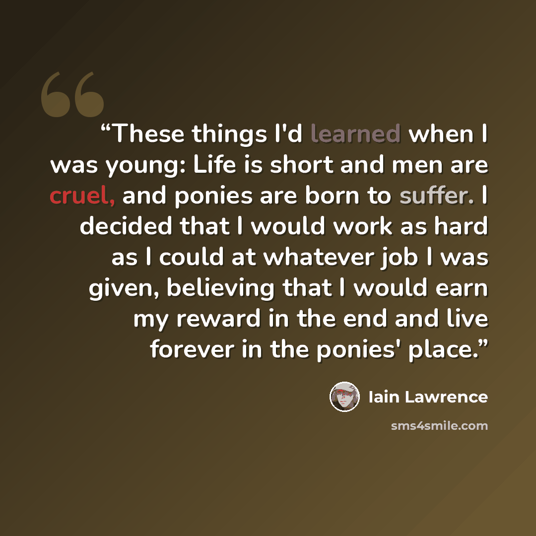 “These things I'd learned when I was young: Life is short and men are cruel, and ponies are born to suffer. I decided that I would work as hard as I could at whatever job I was given, believing that I would earn my reward in the end and live forever in the ponies' place.” quote by Iain Lawrence