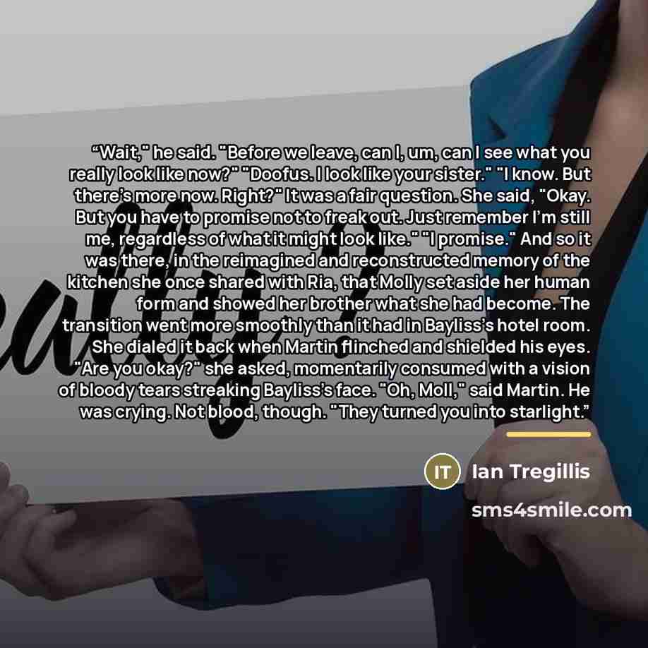 “Wait," he said. "Before we leave, can I, um, can I see what you really look like now?" "Doofus. I look like your sister." "I know. But there's more now. Right?" It was a fair question. She said, "Okay. But you have to promise not to freak out. Just remember I'm still me, regardless of what it…” quote by Ian Tregillis