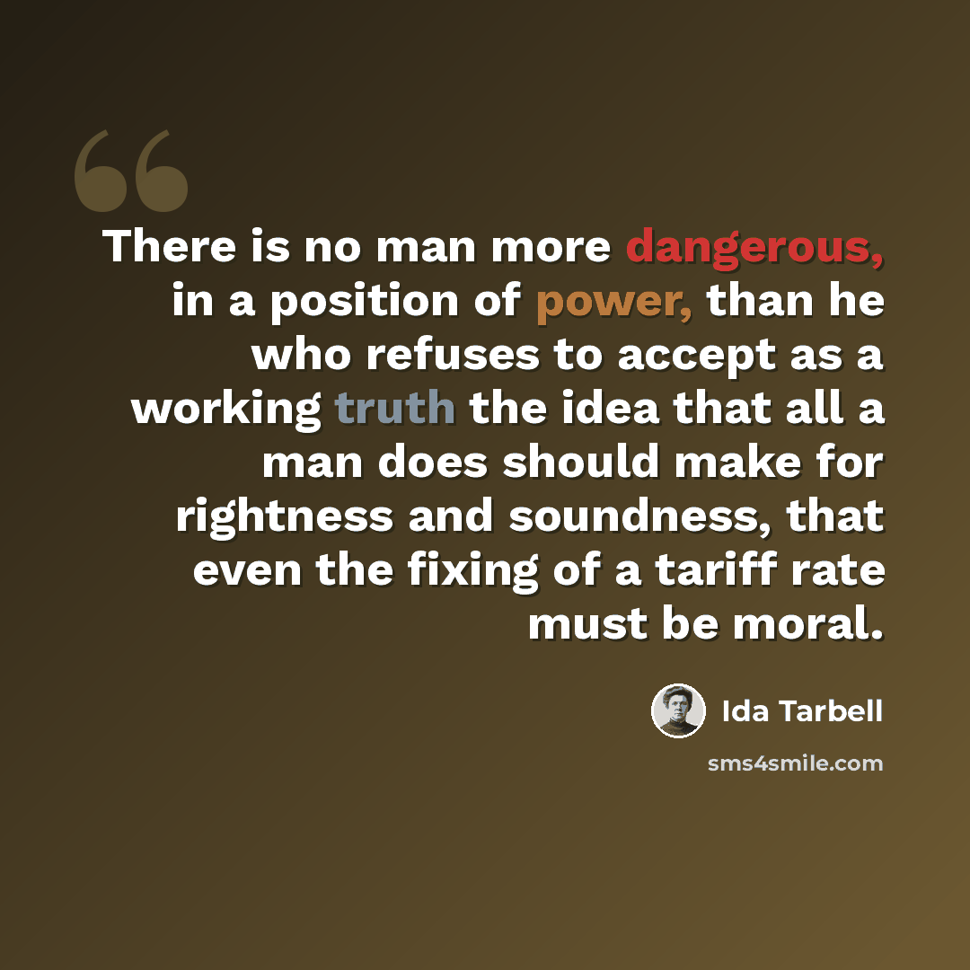 “There is no man more dangerous, in a position of power, than he who refuses to accept as a working truth the idea that all a man does should make for rightness and soundness, that even the fixing of a tariff rate must be moral.” quote by Ida Tarbell