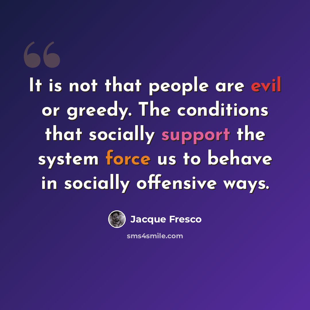 “It is not that people are evil or greedy. The conditions that socially support the system force us to behave in socially offensive ways.” quote by Jacque Fresco
