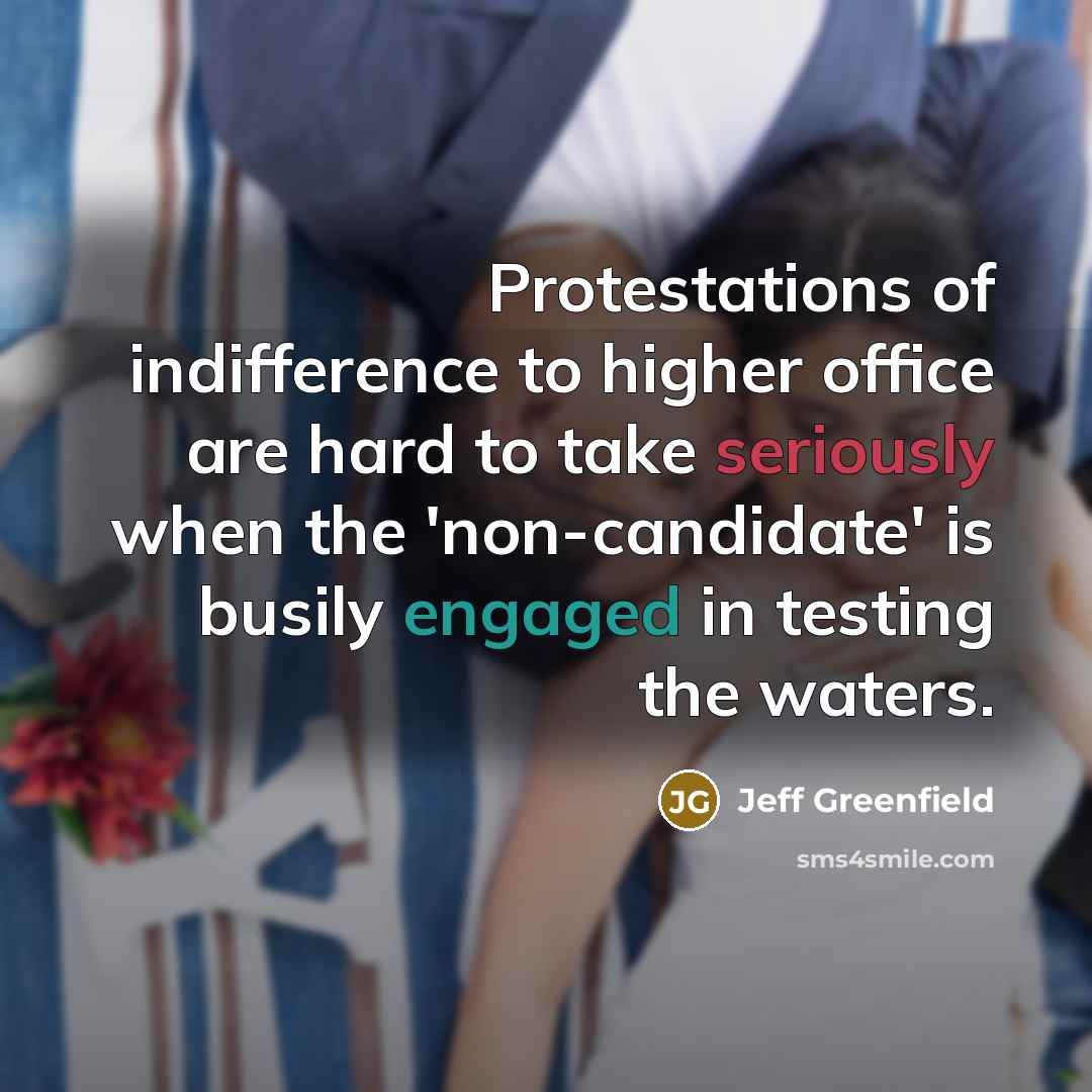 “Protestations of indifference to higher office are hard to take seriously when the 'non-candidate' is busily engaged in testing the waters.” quote by Jeff Greenfield