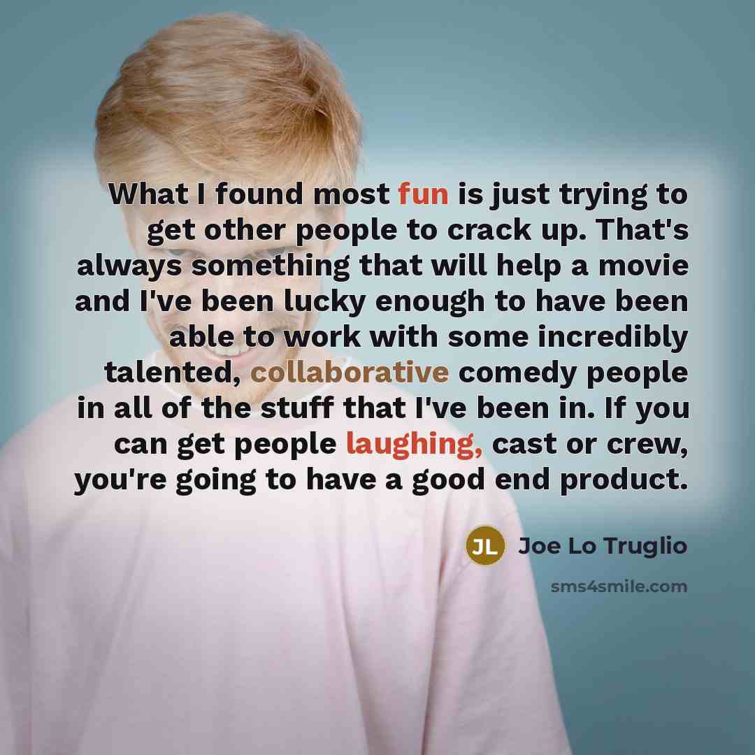 “What I found most fun is just trying to get other people to crack up. That's always something that will help a movie and I've been lucky enough to have been able to work with some incredibly talented, collaborative comedy people in all of the stuff that I've been in. If you can get people…” quote by Joe Lo Truglio