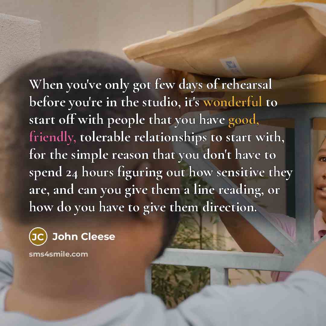 “When you've only got few days of rehearsal before you're in the studio, it's wonderful to start off with people that you have good, friendly, tolerable relationships to start with, for the simple reason that you don't have to spend 24 hours figuring out how sensitive they are, and can you give…” quote by John Cleese
