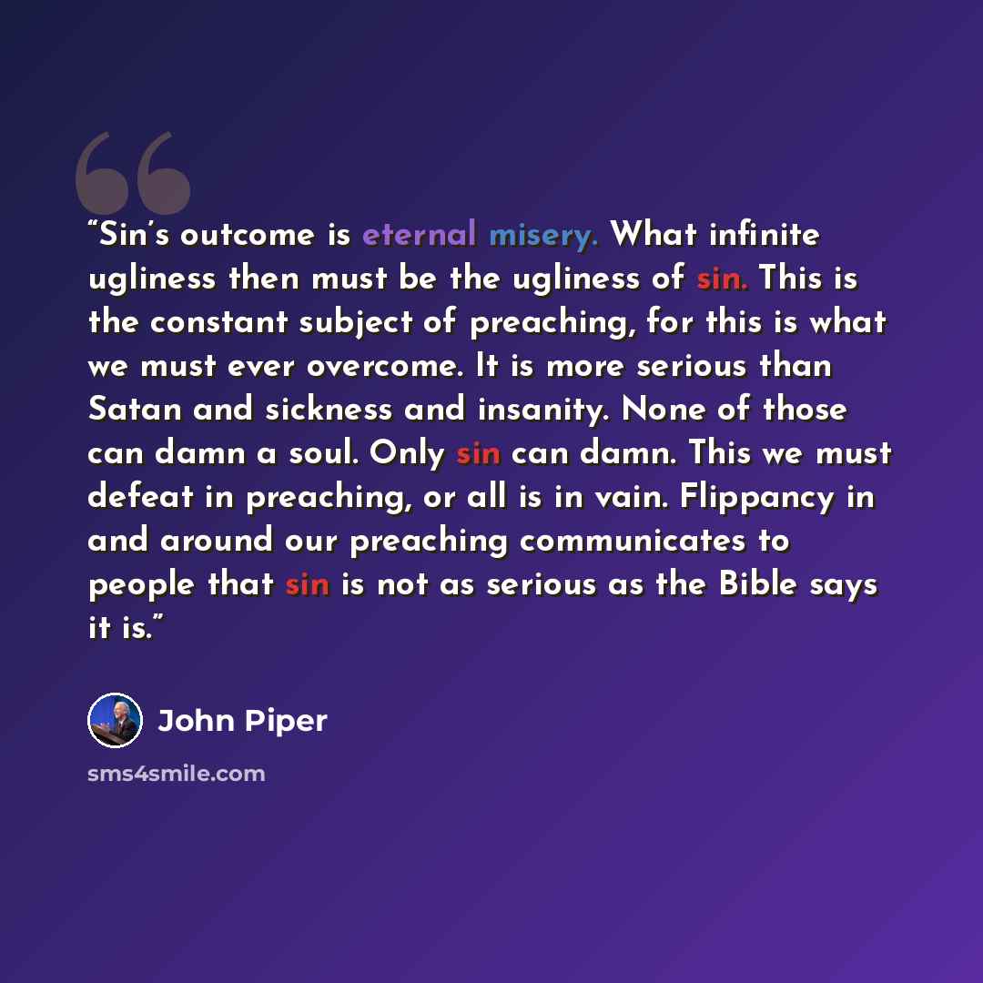 “Sin’s outcome is eternal misery. What infinite ugliness then must be the ugliness of sin. This is the constant subject of preaching, for this is what we must ever overcome. It is more serious than Satan and sickness and insanity. None of those can damn a soul. Only sin can damn. This we must…” quote by John Piper