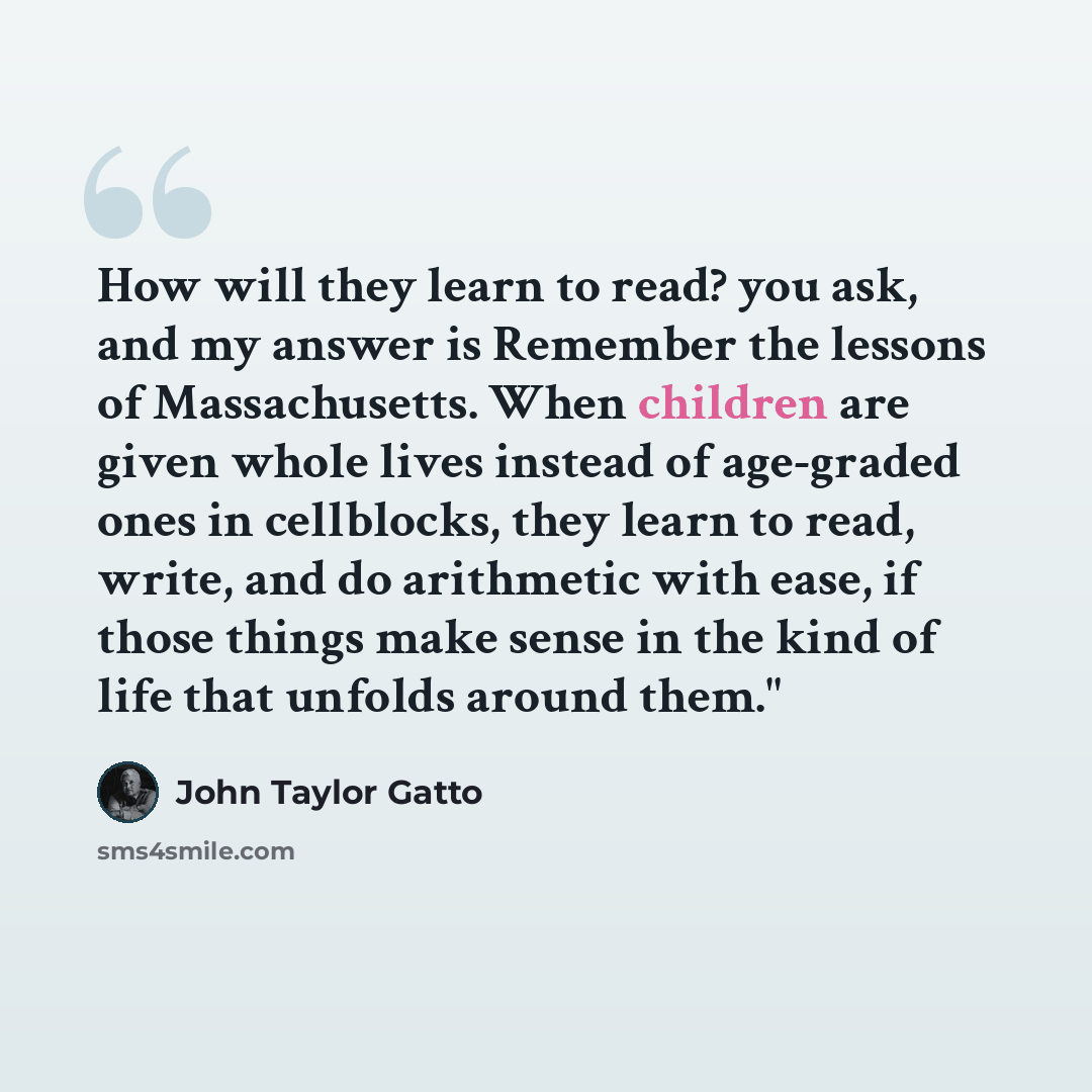 “How will they learn to read? you ask, and my answer is Remember the lessons of Massachusetts. When children are given whole lives instead of age-graded ones in cellblocks, they learn to read, write, and do arithmetic with ease, if those things make sense in the kind of life that unfolds around…” quote by John Taylor Gatto