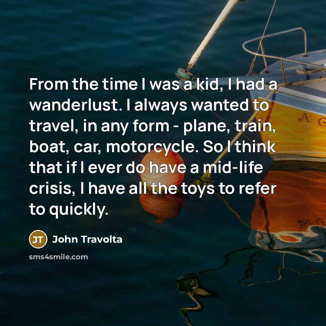 “From the time I was a kid, I had a wanderlust. I always wanted to travel, in any form - plane, train, boat, car, motorcycle. So I think that if I ever do have a mid-life crisis, I have all the toys to refer to quickly.” quote by John Travolta