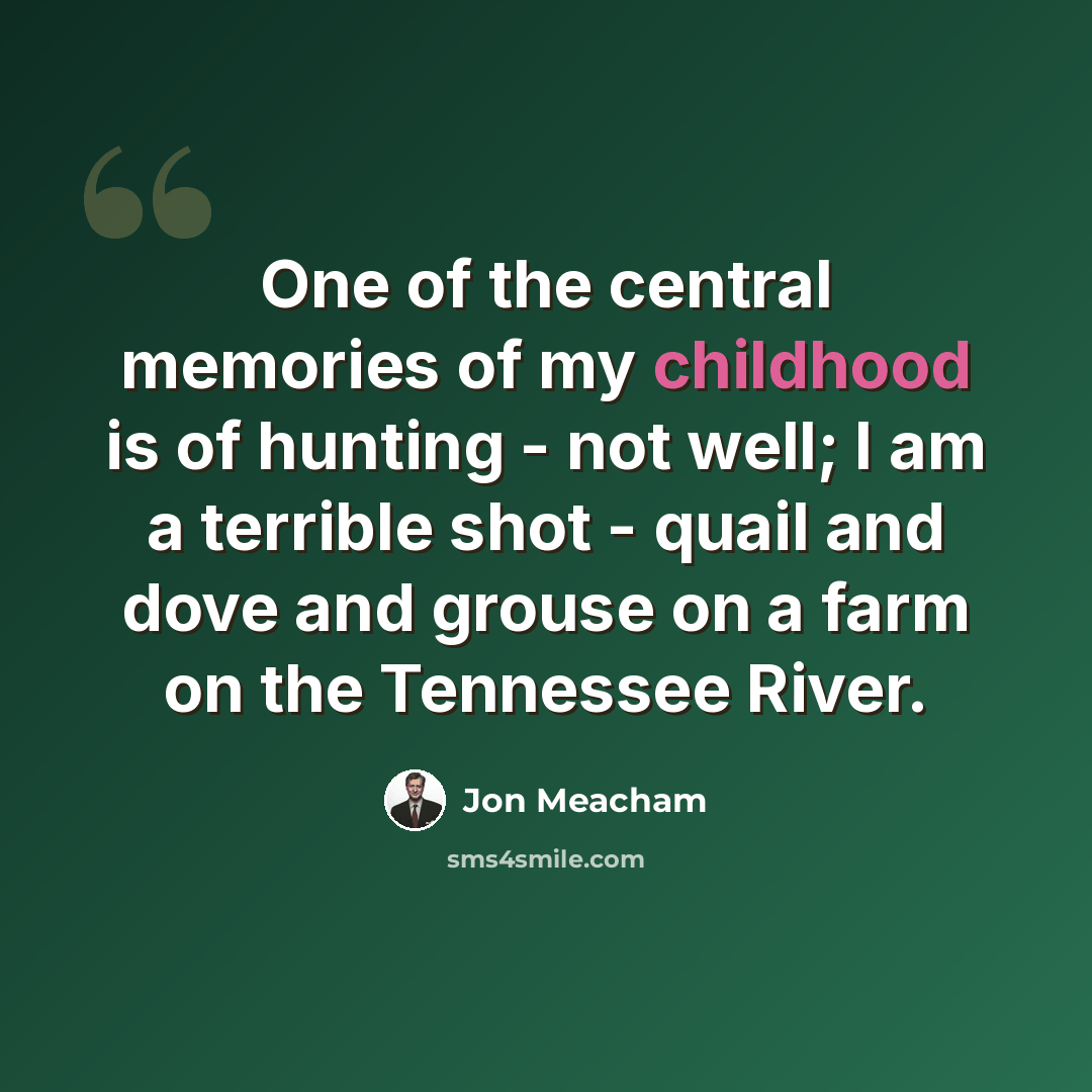 “One of the central memories of my childhood is of hunting - not well; I am a terrible shot - quail and dove and grouse on a farm on the Tennessee River.” quote by Jon Meacham