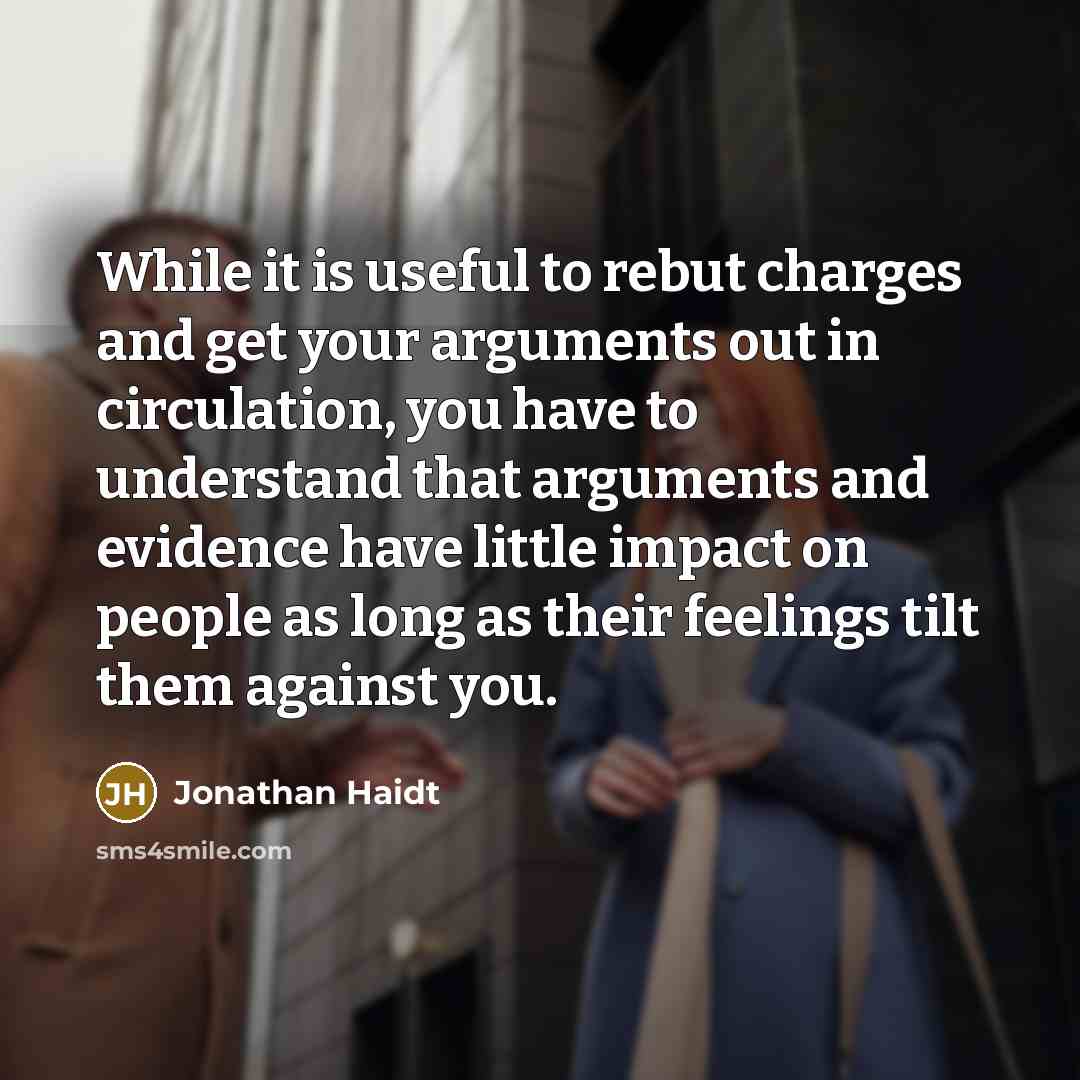 “While it is useful to rebut charges and get your arguments out in circulation, you have to understand that arguments and evidence have little impact on people as long as their feelings tilt them against you.” quote by Jonathan Haidt