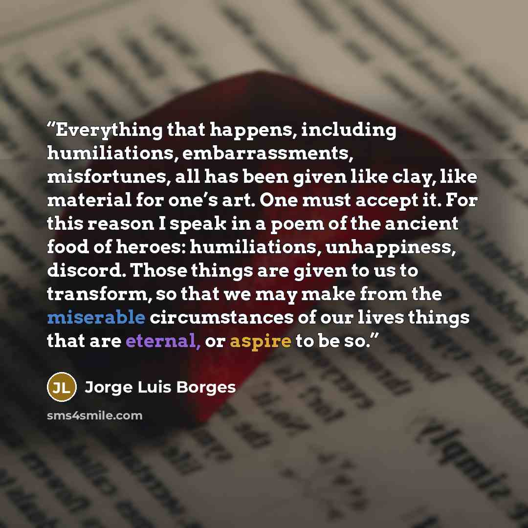 “Everything that happens, including humiliations, embarrassments, misfortunes, all has been given like clay, like material for one’s art. One must accept it. For this reason I speak in a poem of the ancient food of heroes: humiliations, unhappiness, discord. Those things are given to us to…” quote by Jorge Luis Borges
