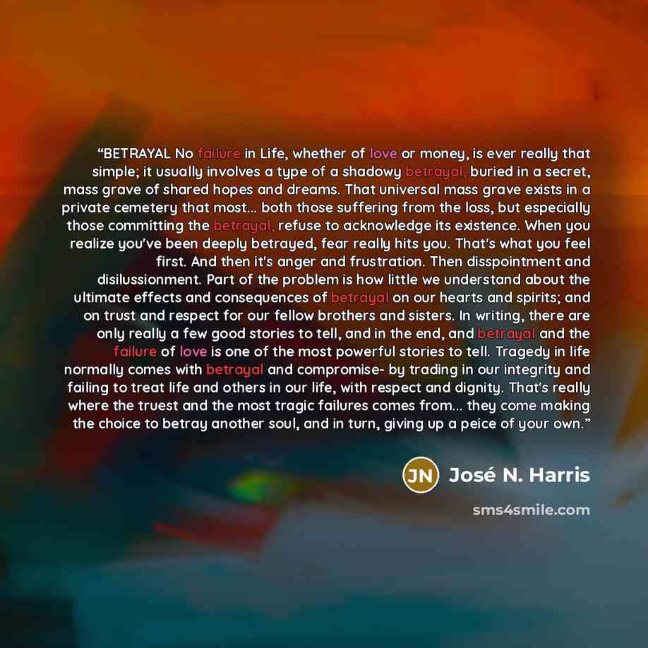 “BETRAYAL No failure in Life, whether of love or money, is ever really that simple; it usually involves a type of a shadowy betrayal, buried in a secret, mass grave of shared hopes and dreams. That universal mass grave exists in a private cemetery that most... both those suffering from the loss…” quote by José N. Harris