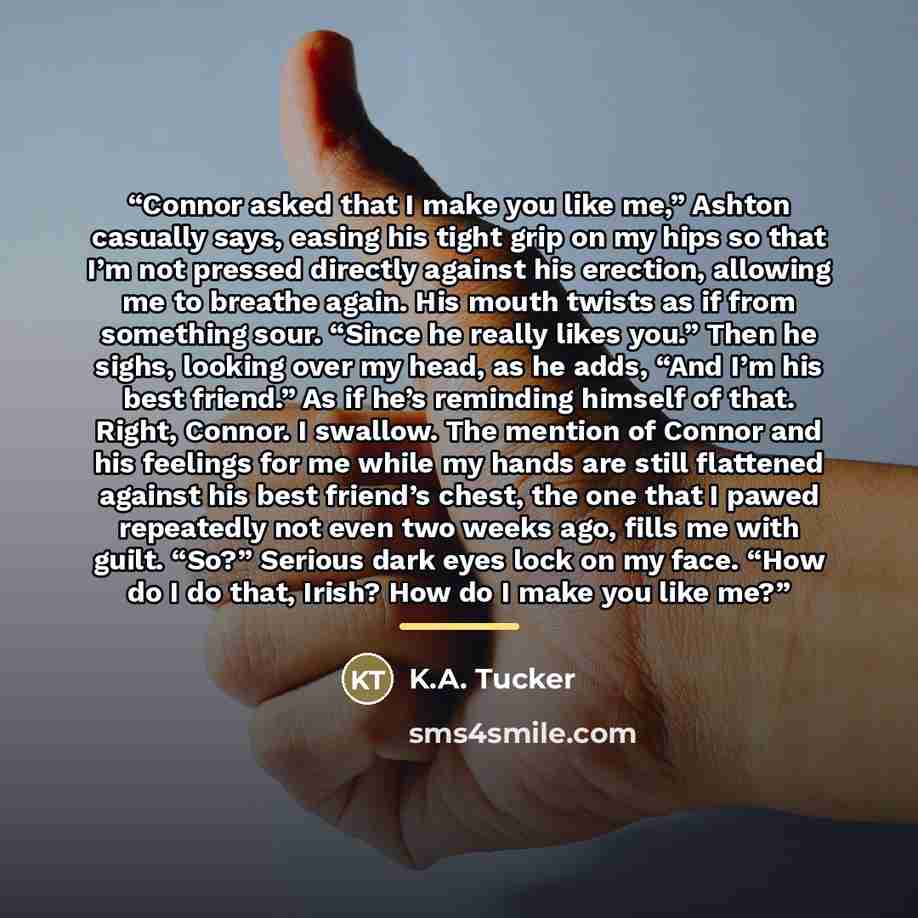 “Connor asked that I make you like me,” Ashton casually says, easing his tight grip on my hips so that I’m not pressed directly against his erection, allowing me to breathe again. His mouth twists as if from something sour. “Since he really likes you.” Then he sighs, looking over my head, as he…” quote by K.A. Tucker