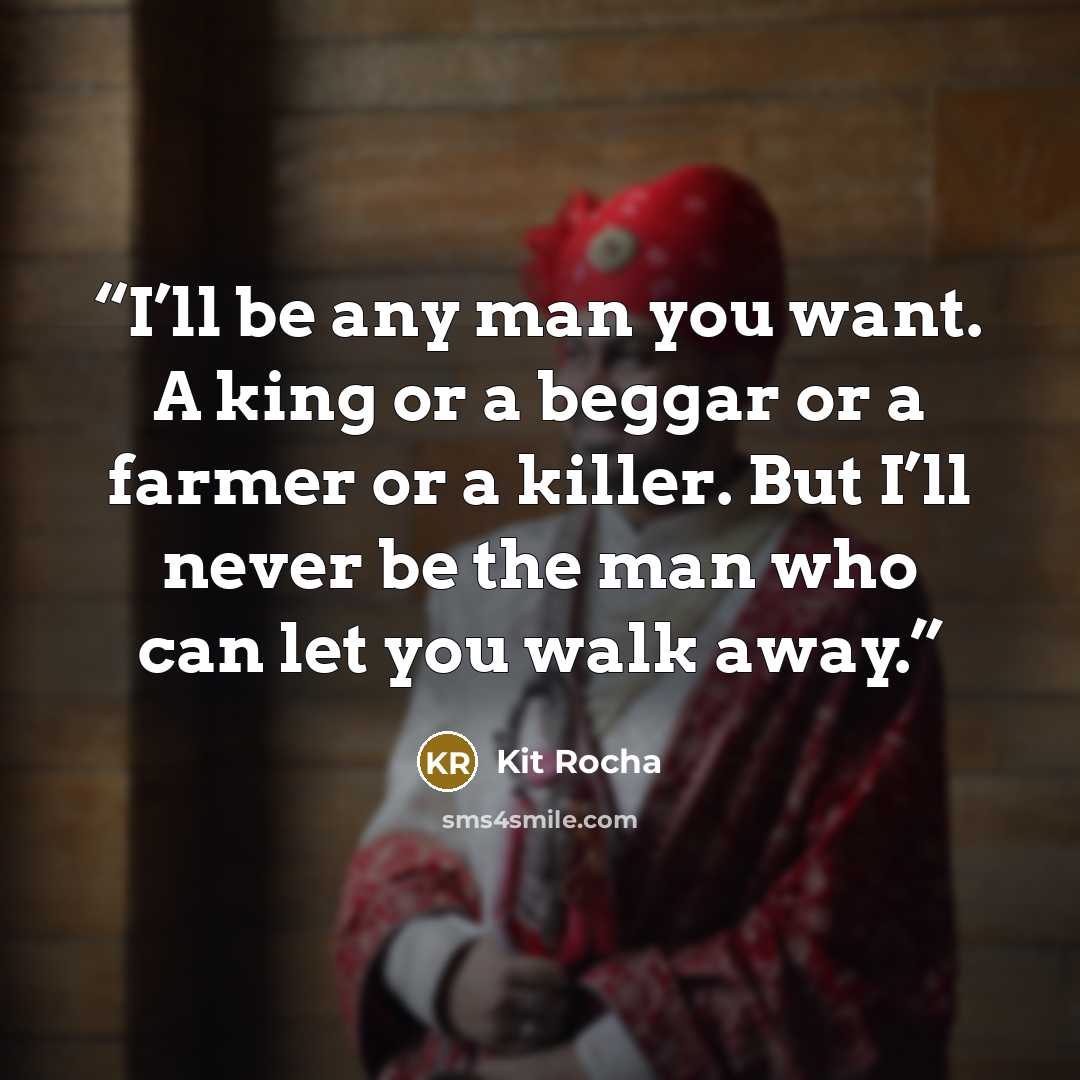 “I’ll be any man you want. A king or a beggar or a farmer or a killer. But I’ll never be the man who can let you walk away.” quote by Kit Rocha