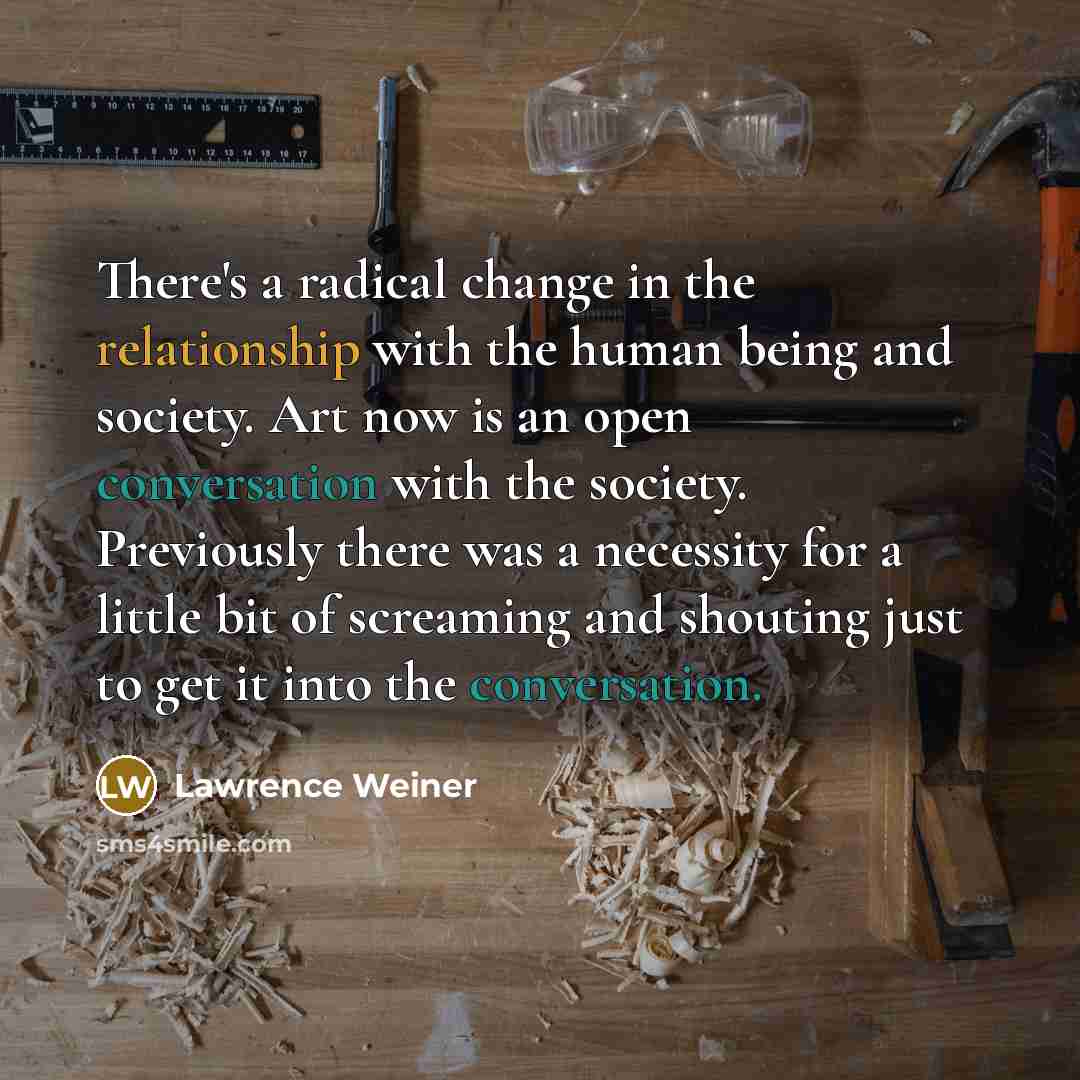 “There's a radical change in the relationship with the human being and society. Art now is an open conversation with the society. Previously there was a necessity for a little bit of screaming and shouting just to get it into the conversation.” quote by Lawrence Weiner