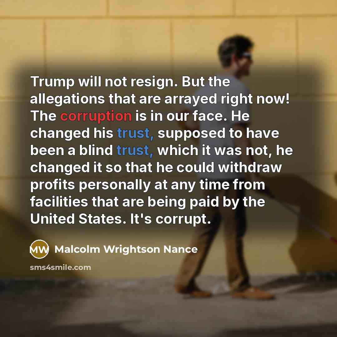 “Trump will not resign. But the allegations that are arrayed right now! The corruption is in our face. He changed his trust, supposed to have been a blind trust, which it was not, he changed it so that he could withdraw profits personally at any time from facilities that are being paid by the…” quote by Malcolm Wrightson Nance