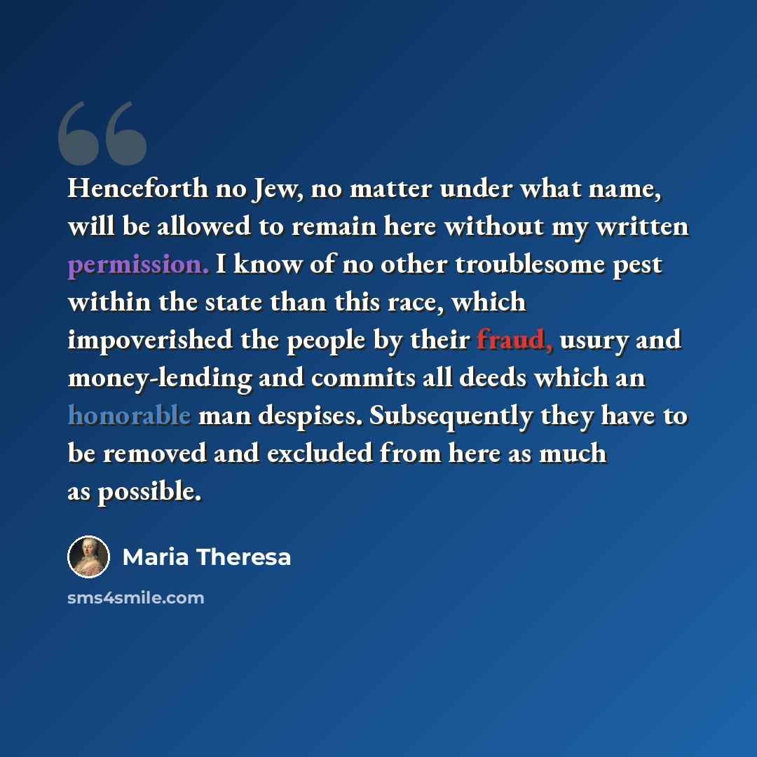 “Henceforth no Jew, no matter under what name, will be allowed to remain here without my written permission. I know of no other troublesome pest within the state than this race, which impoverished the people by their fraud, usury and money-lending and commits all deeds which an honorable man…” quote by Maria Theresa