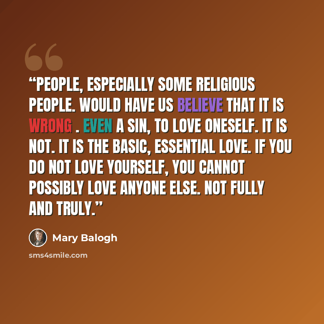 “People, especially some religious people. would have us believe that it is wrong . even a sin, to love oneself. It is not. It is the basic, essential love. If you do not love yourself, you cannot possibly love anyone else. Not fully and truly.” quote by Mary Balogh