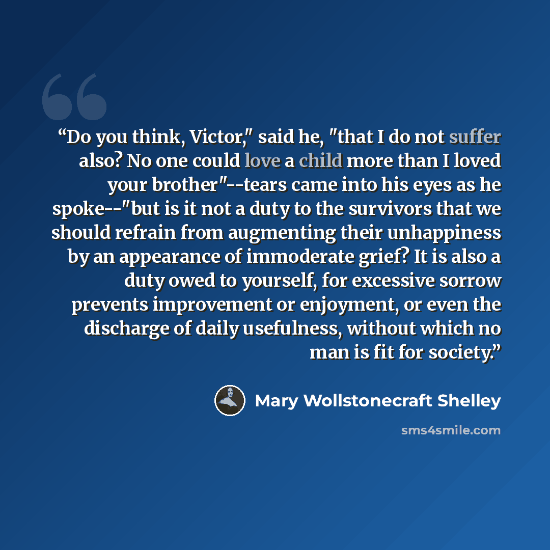 “Do you think, Victor," said he, "that I do not suffer also? No one could love a child more than I loved your brother"--tears came into his eyes as he spoke--"but is it not a duty to the survivors that we should refrain from augmenting their unhappiness by an appearance of immoderate grief? It is…” quote by Mary Wollstonecraft Shelley