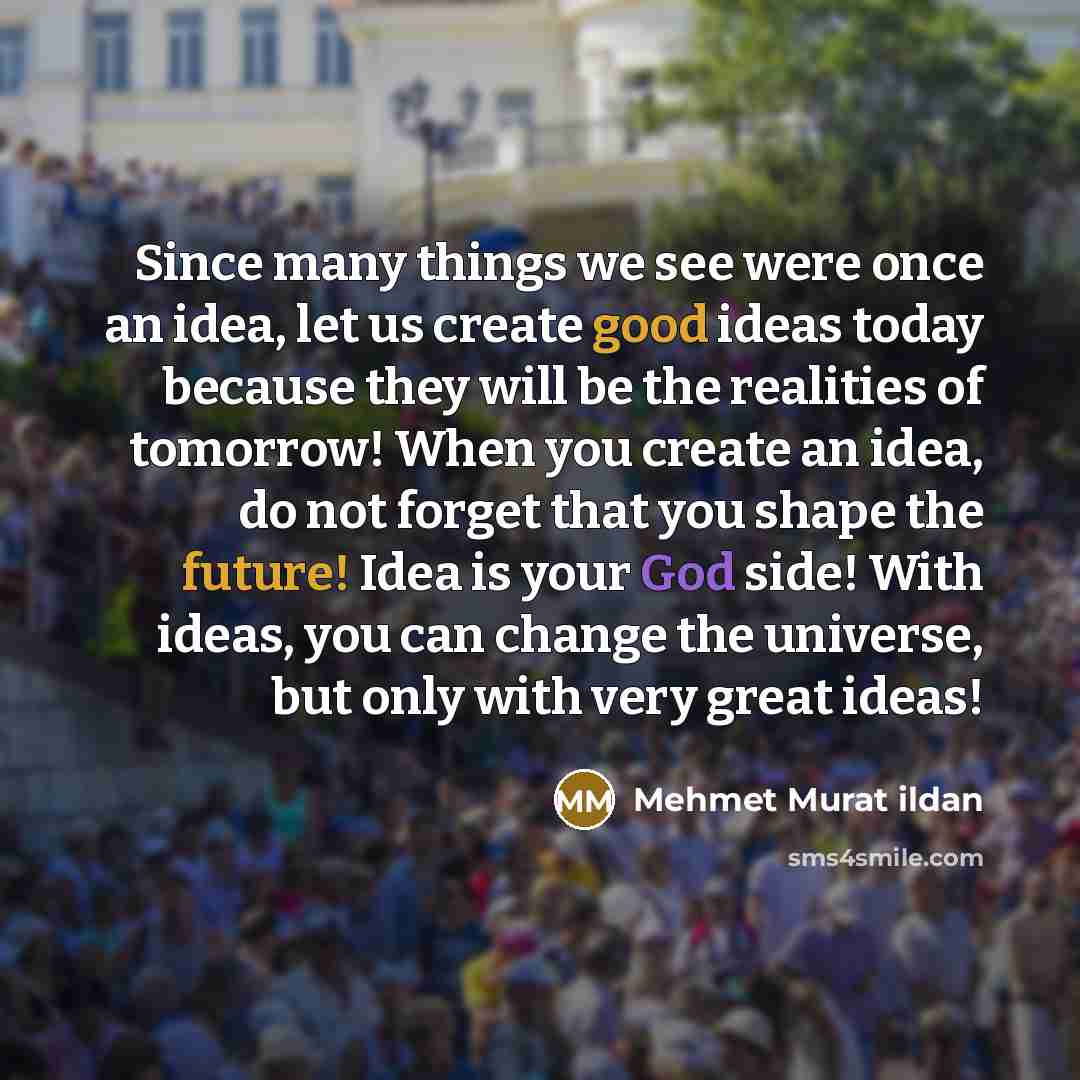 “Since many things we see were once an idea, let us create good ideas today because they will be the realities of tomorrow! When you create an idea, do not forget that you shape the future! Idea is your God side! With ideas, you can change the universe, but only with very great ideas!” quote by Mehmet Murat Ildan